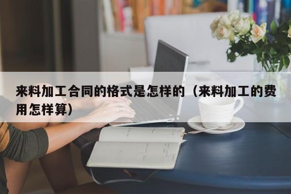 来料加工合同的格式是怎样的（来料加工的费用怎样算）