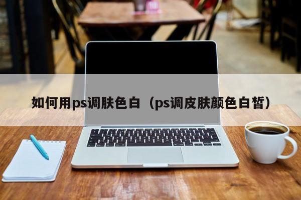 如何用ps调肤色白（ps调皮肤颜色白皙）