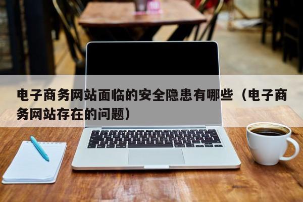 电子商务网站面临的安全隐患有哪些（电子商务网站存在的问题）