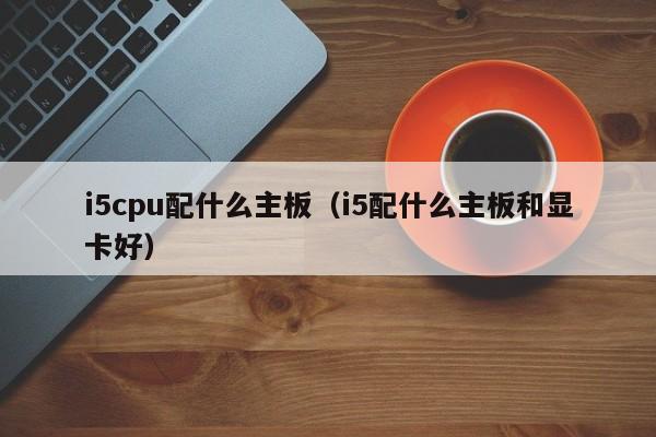 i5cpu配什么主板（i5配什么主板和显卡好）