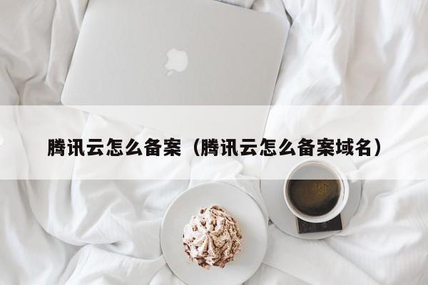 腾讯云怎么备案（腾讯云怎么备案域名）