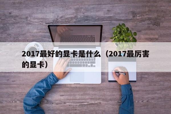 2017最好的显卡是什么（2017最厉害的显卡）